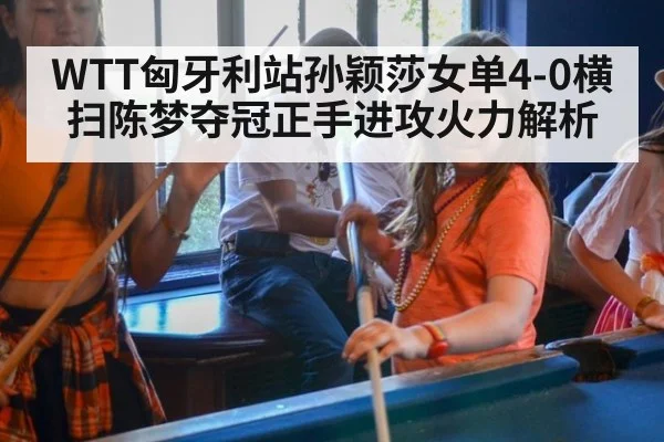 WTT匈牙利站孙颖莎女单4-0横扫陈梦夺冠正手进攻火力解析