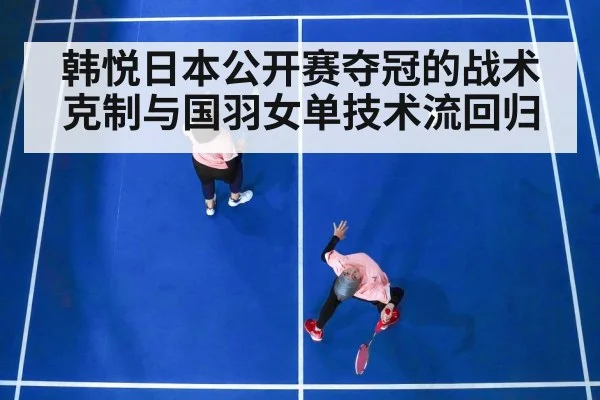 韩悦日本公开赛夺冠的战术克制与国羽女单技术流回归